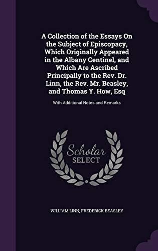 A Collection of the Essays On the Subject of Episcopacy, Which Originally Appeared in the Albany Centinel, and Which Are Ascribed Principally to the Rev. Dr. Linn, the Rev. Mr. Beasley, and Thomas Y. How, Esq With Additional Notes and Remarks