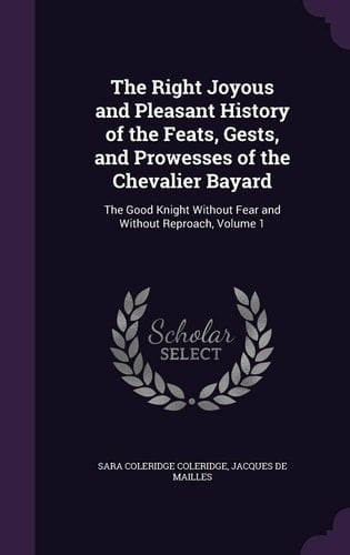 The Right Joyous and Pleasant History of the Feats, Gests, and Prowesses of the Chevalier Bayard The Good Knight Without Fear and Without Reproach, Volume 1