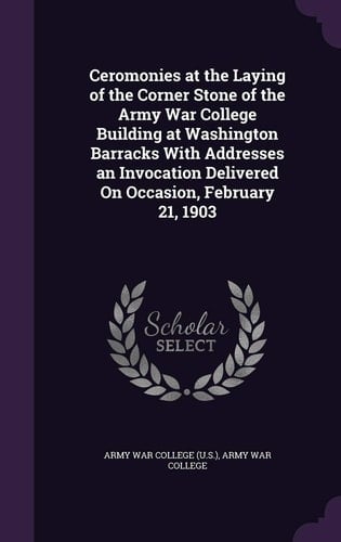 Ceromonies at the Laying of the Corner Stone of the Army War College Building at Washington Barracks With Addresses an Invocation Delivered On Occasion, February 21, 1903
