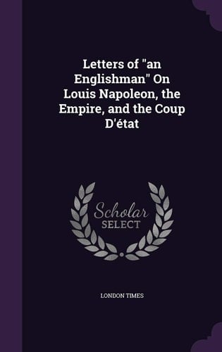 Letters of "an Englishman" On Louis Napoleon, the Empire, and the Coup D'état