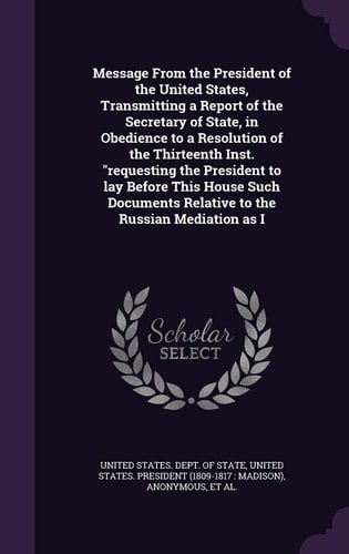 Message from the President of the United States, Transmitting a Report of the Secretary of State, in Obedience to a Resolution of the Thirteenth Inst. Requesting the President to Lay Before This House Such Documents Relative to the Russian Mediation As I
