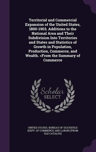 Territorial and Commercial Expansion of the United States, 1800-1903. Additions to the National Area and Their Subdivision Into Territories and States and Statistics of Growth in Population, Production, Commerce, and Wealth.