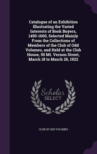 Catalogue of an Exhibition Illustrating the Varied Interests of Book Buyers, 1450-1600, Selected Mainly From the Collections of Members of the Club of Odd Volumes, and Held at the Club House, 50 Mt. Vernon Street, March 18 to March 26, 1922