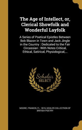 The Age of Intellect, Or, Clerical Showfolk and Wonderful Layfolk A Series of Poetical Epistles Between Bob Blazon in Town and Jack Jingle in the Country: Dedicated to the Fair Circassian: With Notes Critical, Ethical, Satirical, Physiological, ...