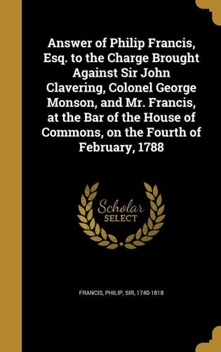 Answer of Philip Francis, Esq. to the Charge Brought Against Sir John Clavering, Colonel George Monson, and Mr. Francis, at the Bar of the House of Commons, on the Fourth of February, 1788