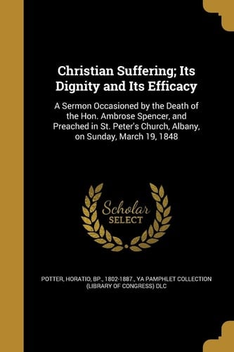 Christian Suffering; Its Dignity and Its Efficacy A Sermon Occasioned by the Death of the Hon. Ambrose Spencer, and Preached in St. Peter's Church, Albany, on Sunday, March 19, 1848