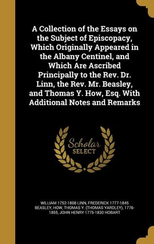 A Collection of the Essays on the Subject of Episcopacy, Which Originally Appeared in the Albany Centinel, and Which Are Ascribed Principally to the Rev. Dr. Linn, the Rev. Mr. Beasley, and Thomas Y. How, Esq. With Additional Notes and Remarks