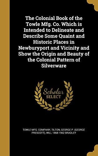 The Colonial Book of the Towle Mfg. Co. Which Is Intended to Delineate and Describe Some Quaint and Historic Places in Newburyport and Vicinity and Show the Origin and Beauty of the Colonial Pattern of Silverware