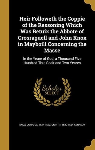 Heir Followeth the Coppie of the Ressoning Which Was Betuix the Abbote of Crosraguell and John Knox in Mayboill Concerning the Masse In the Yeare of God, a Thousand Five Hundred Thre Scoir and Two Yeares