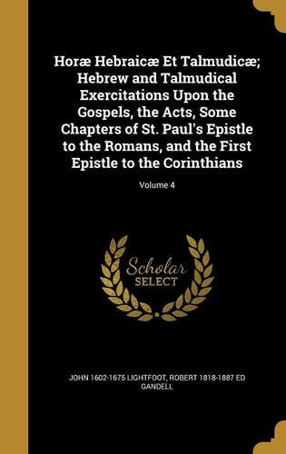 Horæ Hebraicæ Et Talmudicæ; Hebrew and Talmudical Exercitations Upon the Gospels, the Acts, Some Chapters of St. Paul's Epistle to the Romans, and the First Epistle to the Corinthians; Volume 4