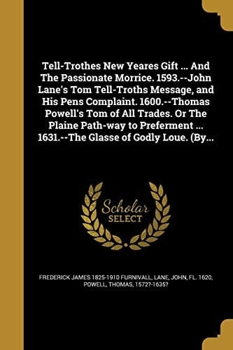 Tell-Trothes New Yeares Gift ... And The Passionate Morrice. 1593.--John Lane's Tom Tell-Troths Message, and His Pens Complaint. 1600.--Thomas Powell's Tom of All Trades. Or The Plaine Path-way to Preferment ... 1631.--The Glasse of Godly Loue. (By...