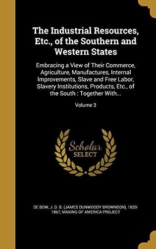 The Industrial Resources, Etc., of the Southern and Western States Embracing a View of Their Commerce, Agriculture, Manufactures, Internal Improvements, Slave and Free Labor, Slavery Institutions, Products, Etc., of the South: Together With...; Volume 3