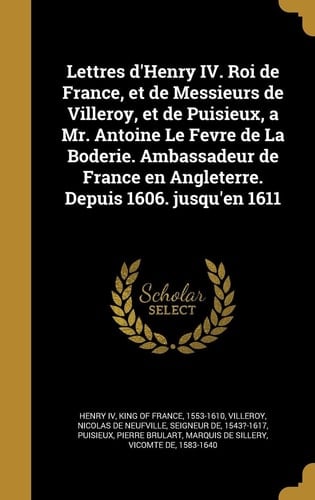 Lettres D'Henry IV. Roi de France, Et de Messieurs de Villeroy, Et de Puisieux, a Mr. Antoine Le Fevre de La Boderie. Ambassadeur de France En Angleterre. Depuis 1606. Jusqu'en 1611