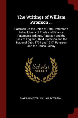 The Writings of William Paterson ... Paterson On the Union of 1706. Paterson's Public Library of Trade and Finance. Paterson's Writings. Paterson and the Bank of England, 1694. Paterson and the National Debt, 1701 and 1717. Paterson and the Darien Colony