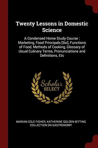 Twenty Lessons in Domestic Science A Condensed Home Study Course: Marketing, Food Principals [Sic], Functions of Food, Methods of Cooking, Glossary of Usual Culinary Terms, Pronunciations and Definitions, Etc