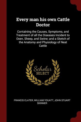 Every Man His Own Cattle Doctor Containing the Causes, Symptoms, and Treatment of All the Diseases Incident to Oxen, Sheep, and Swine; And a Sketch of the Anatomy and Physiology of Neat Cattle