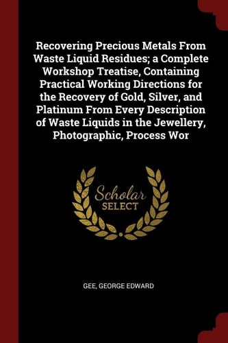 Recovering Precious Metals from Waste Liquid Residues; a Complete Workshop Treatise, Containing Practical Working Directions for the Recovery of Gold, Silver, and Platinum from Every Description of Waste Liquids in the Jewellery, Photographic, Process WOR