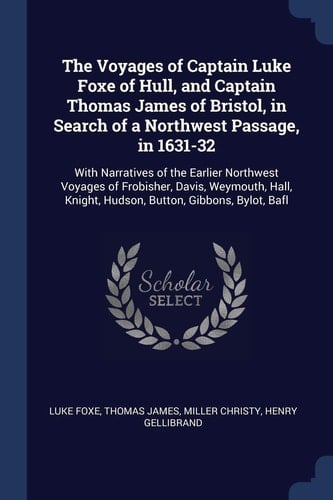 The Voyages of Captain Luke Foxe of Hull, and Captain Thomas James of Bristol, in Search of a Northwest Passage, In 1631-32 With Narratives of the Earlier Northwest Voyages of Frobisher, Davis, Weymouth, Hall, Knight, Hudson, Button, Gibbons, Bylot, Bafl