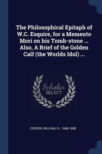 The Philosophical Epitaph of W. C. Esquire, for a Memento Mori on His Tomb-Stone ... Also, a Brief of the Golden Calf (the Worlds Idol) ...