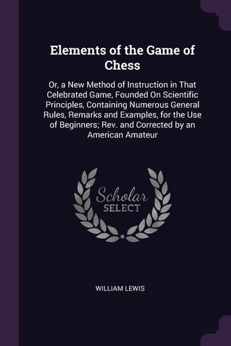 Elements of the Game of Chess Or, a New Method of Instruction in That Celebrated Game, Founded On Scientific Principles, Containing Numerous General Rules, Remarks and Examples, for the Use of Beginners; Rev. and Corrected by an American Amateur