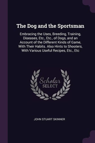 The Dog and the Sportsman Embracing the Uses, Breeding, Training, Diseases, Etc., Etc., of Dogs, and an Account of the Different Kinds of Game, With Their Habits. Also Hints to Shooters, With Various Useful Recipes, Etc., Etc