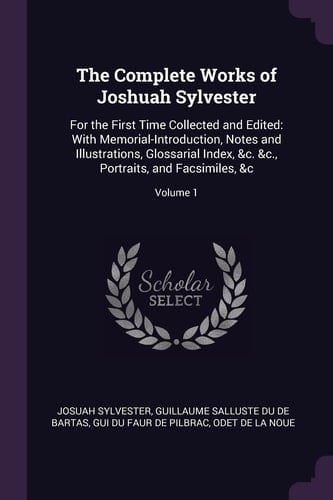 The Complete Works of Joshuah Sylvester For the First Time Collected and Edited: With Memorial-Introduction, Notes and Illustrations, Glossarial Index, &c. &c., Portraits, and Facsimiles, &c; Volume 1