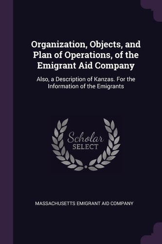 Organization, Objects, and Plan of Operations, of the Emigrant Aid Company Also, a Description of Kanzas. for the Information of the Emigrants