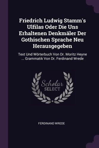 Friedrich Ludwig Stamm's Ulfilas Oder Die Uns Erhaltenen Denkmäler Der Gothischen Sprache Neu Herausgegeben Text Und Wörterbuch Von Dr. Moritz Heyne ... Grammatik Von Dr. Ferdinand Wrede
