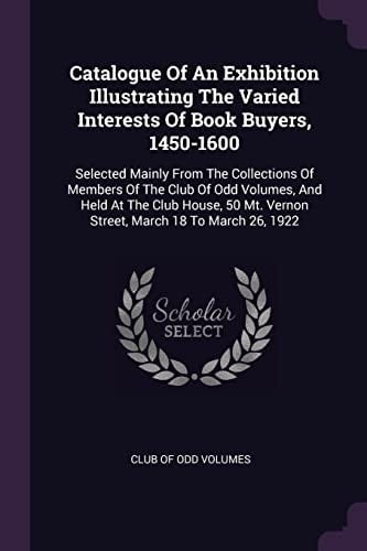 Catalogue Of An Exhibition Illustrating The Varied Interests Of Book Buyers, 1450-1600 Selected Mainly From The Collections Of Members Of The Club Of Odd Volumes, And Held At The Club House, 50 Mt. Vernon Street, March 18 To March 26, 1922