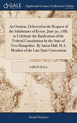 An Oration, Delivered at the Request of the Inhabitants of Keene, June 30, 1788; To Celebrate the Ratification of the Federal Constitution by the State of New-Hampshire. by Aaron Hall, M.A. Member of the Late State Convention