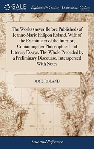The Works (Never Before Published) of Jeanne-Marie Phlipon Roland, Wife of the Ex-Minister of the Interior; Containing Her Philosophical and Literary Essays. the Whole Preceded by a Preliminary Discourse, Interspersed with Notes
