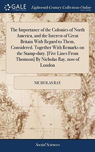 The Importance of the Colonies of North America, and the Interest of Great Britain with Regard to Them, Considered. Together with Remarks on the Stamp-Duty. [five Lines from Thomson] by Nicholas Ray, Now of London