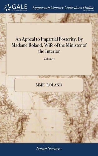 An Appeal to Impartial Posterity. by Madame Roland, Wife of the Minister of the Interior Or, a Collection of Tracts Written by Her During Her Confinement in the Prisons of the Abbey, and St. Pelagie of 2; Volume 1