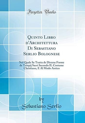 Quinto Libro d'Architettura Di Sebastiano Serlio Bolognese Nel Quale Se Tratta de Diverse Forme de Tempij Sacri Secondo Il Costume Christiano, E Al Modo Antico (Classic Reprint)