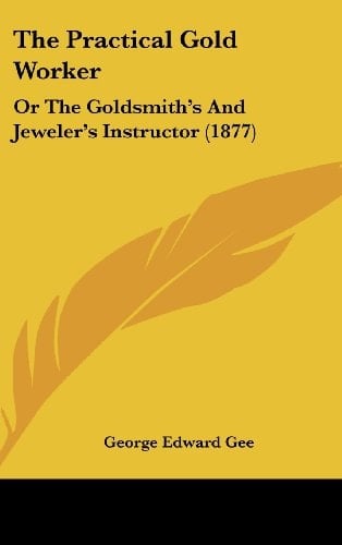 The Practical Gold Worker: Or The Goldsmith's And Jeweler's Instructor (1877)