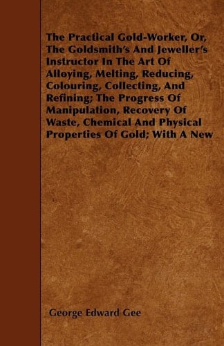 The Practical Gold-Worker, Or, the Goldsmith's and Jeweller's Instructor in the Art of Alloying, Melting, Reducing, Colouring, Collecting, and Refining; The Progress of Manipulation, Recovery of Waste, Chemical and Physical Properties of Gold; With a New