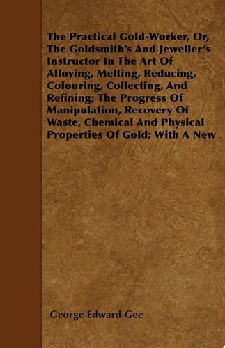 The Practical Gold-Worker, or, The Goldsmith's and Jeweller's Instructor in the Art of Alloying, Melting, Reducing, Colouring, Collecting, and Refining