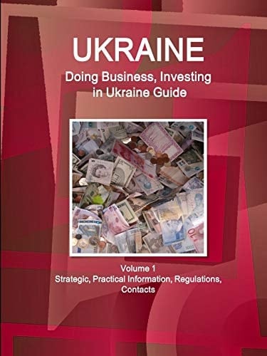 Ukraine Doing Business, Investing in Ukraine Guide Volume 1 Strategic, Practical Information, Regulations, Contacts