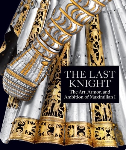 The Last Knight The Art, Armor, and Ambition of Maximilian I