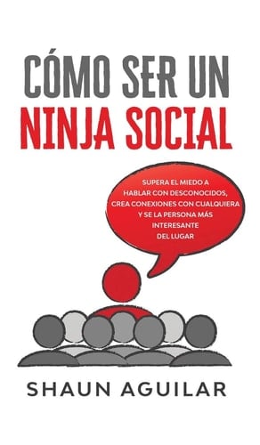 Cómo Ser un Ninja Social Supera el Miedo a Hablar con Desconocidos, Crea Conexiones con Cualquiera y Se la Persona Más Interesante Del Lugar