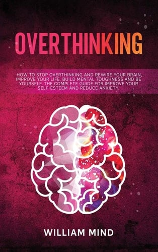 Overthinking How to Stop Overthinking and Rewire Your Brain, Improve Your Life, Build Mental Toughness and be Yourself. The Complete Guide for Improve Your Self-Esteem and Reduce Anxiety.