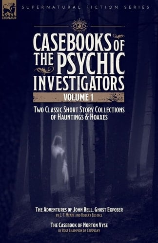 Casebooks of the Psychic Investigators Volume 1, Two Classic Short Story Collections of Hauntings and Hoaxes - The Adventures of John Bell, Ghost Exposer & The Casebook of Norton Vyse