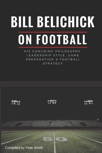 Bill Belichick His Coaching Philosophy, Leadership Style, Game Preparation and Football Strategy