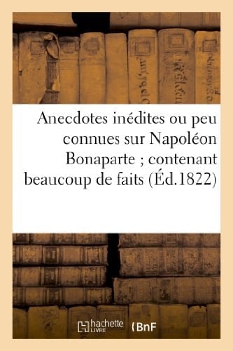 Anecdotes Inédites Ou Peu Connues Sur Napoléon Bonaparte ; Contenant Beaucoup de Faits Qui Ont Échappé À Ses Historiens...