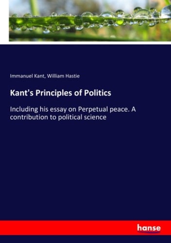 Kant's Principles of Politics Including His Essay on Perpetual Peace. A Contribution to Political Science