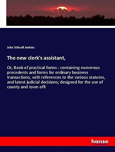 The New Clerk's Assistant, Or, Book of Practical Forms : Containing Numerous Precedents and Forms for Ordinary Business Transactions, with References to the Various Statutes, and Latest Judicial Decisions; Designed for the Use of County and Town Offi
