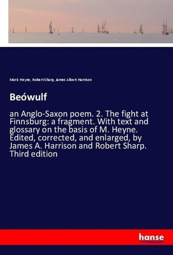 Beówulf An Anglo-Saxon Poem. 2. The Fight at Finnsburg: a Fragment. With Text and Glossary on the Basis of M. Heyne. Edited, Corrected, and Enlarged, by James A. Harrison and Robert Sharp. Third Edition