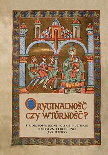 Oryginalność czy wtórność? studia poświęcone polskiej kulturze politycznej i religijnej (X-XIII wiek)