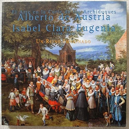 El arte en la Corte de los Archiduques Alberto de Austria e Isabel Clara Eugenia [1598-1633] un reino imaginado : salas de Exposiciones Temporales del Palacio Real, Madrid, 2 de diciembre, 1999-27 del febrero, 2000