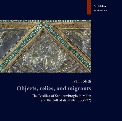 Objects, Relics, and Migrants The Basilica of Sant'Ambrogio in Milan and the Cult of Its Saints (386-972)